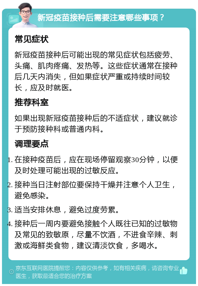 新冠疫苗接种后需要注意哪些事项？ 常见症状 新冠疫苗接种后可能出现的常见症状包括疲劳、头痛、肌肉疼痛、发热等。这些症状通常在接种后几天内消失，但如果症状严重或持续时间较长，应及时就医。 推荐科室 如果出现新冠疫苗接种后的不适症状，建议就诊于预防接种科或普通内科。 调理要点 在接种疫苗后，应在现场停留观察30分钟，以便及时处理可能出现的过敏反应。 接种当日注射部位要保持干燥并注意个人卫生，避免感染。 适当安排休息，避免过度劳累。 接种后一周内要避免接触个人既往已知的过敏物及常见的致敏原，尽量不饮酒，不进食辛辣、刺激或海鲜类食物，建议清淡饮食，多喝水。