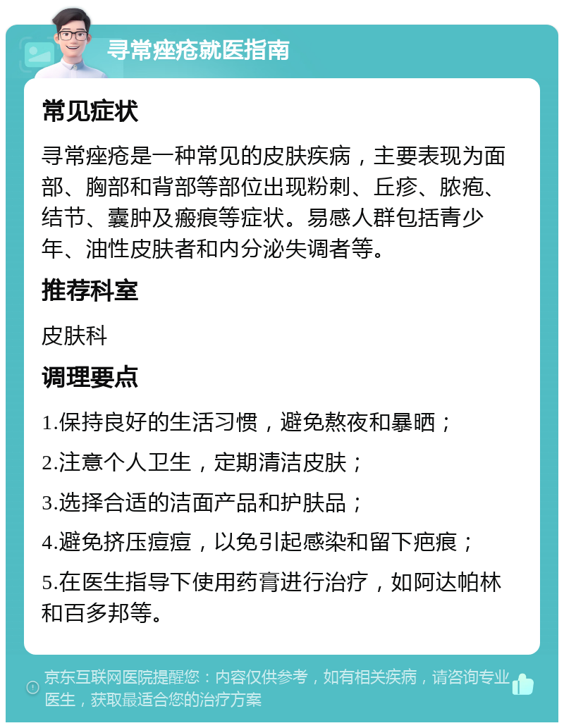 寻常痤疮就医指南 常见症状 寻常痤疮是一种常见的皮肤疾病，主要表现为面部、胸部和背部等部位出现粉刺、丘疹、脓疱、结节、囊肿及瘢痕等症状。易感人群包括青少年、油性皮肤者和内分泌失调者等。 推荐科室 皮肤科 调理要点 1.保持良好的生活习惯，避免熬夜和暴晒； 2.注意个人卫生，定期清洁皮肤； 3.选择合适的洁面产品和护肤品； 4.避免挤压痘痘，以免引起感染和留下疤痕； 5.在医生指导下使用药膏进行治疗，如阿达帕林和百多邦等。