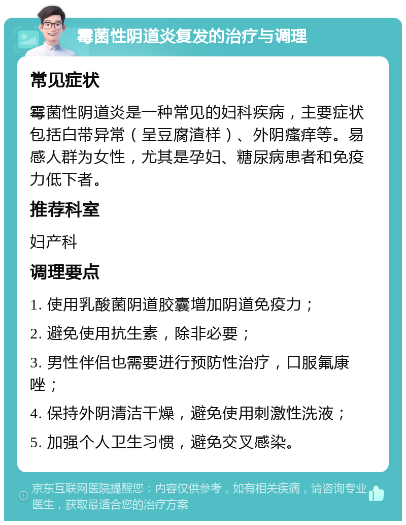 霉菌性阴道炎复发的治疗与调理 常见症状 霉菌性阴道炎是一种常见的妇科疾病，主要症状包括白带异常（呈豆腐渣样）、外阴瘙痒等。易感人群为女性，尤其是孕妇、糖尿病患者和免疫力低下者。 推荐科室 妇产科 调理要点 1. 使用乳酸菌阴道胶囊增加阴道免疫力； 2. 避免使用抗生素，除非必要； 3. 男性伴侣也需要进行预防性治疗，口服氟康唑； 4. 保持外阴清洁干燥，避免使用刺激性洗液； 5. 加强个人卫生习惯，避免交叉感染。