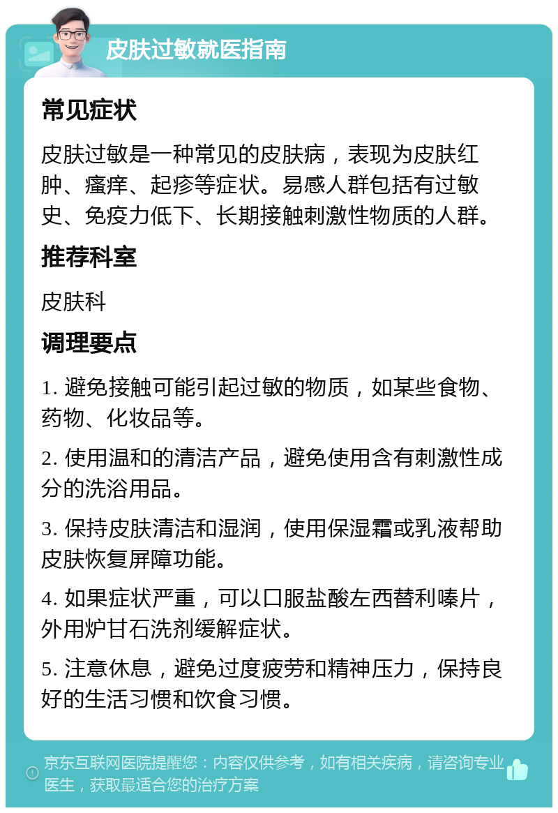 皮肤过敏就医指南 常见症状 皮肤过敏是一种常见的皮肤病，表现为皮肤红肿、瘙痒、起疹等症状。易感人群包括有过敏史、免疫力低下、长期接触刺激性物质的人群。 推荐科室 皮肤科 调理要点 1. 避免接触可能引起过敏的物质，如某些食物、药物、化妆品等。 2. 使用温和的清洁产品，避免使用含有刺激性成分的洗浴用品。 3. 保持皮肤清洁和湿润，使用保湿霜或乳液帮助皮肤恢复屏障功能。 4. 如果症状严重，可以口服盐酸左西替利嗪片，外用炉甘石洗剂缓解症状。 5. 注意休息，避免过度疲劳和精神压力，保持良好的生活习惯和饮食习惯。