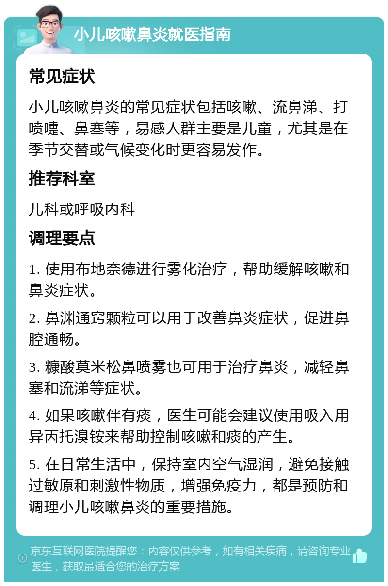 小儿咳嗽鼻炎就医指南 常见症状 小儿咳嗽鼻炎的常见症状包括咳嗽、流鼻涕、打喷嚏、鼻塞等，易感人群主要是儿童，尤其是在季节交替或气候变化时更容易发作。 推荐科室 儿科或呼吸内科 调理要点 1. 使用布地奈德进行雾化治疗，帮助缓解咳嗽和鼻炎症状。 2. 鼻渊通窍颗粒可以用于改善鼻炎症状，促进鼻腔通畅。 3. 糠酸莫米松鼻喷雾也可用于治疗鼻炎，减轻鼻塞和流涕等症状。 4. 如果咳嗽伴有痰，医生可能会建议使用吸入用异丙托溴铵来帮助控制咳嗽和痰的产生。 5. 在日常生活中，保持室内空气湿润，避免接触过敏原和刺激性物质，增强免疫力，都是预防和调理小儿咳嗽鼻炎的重要措施。