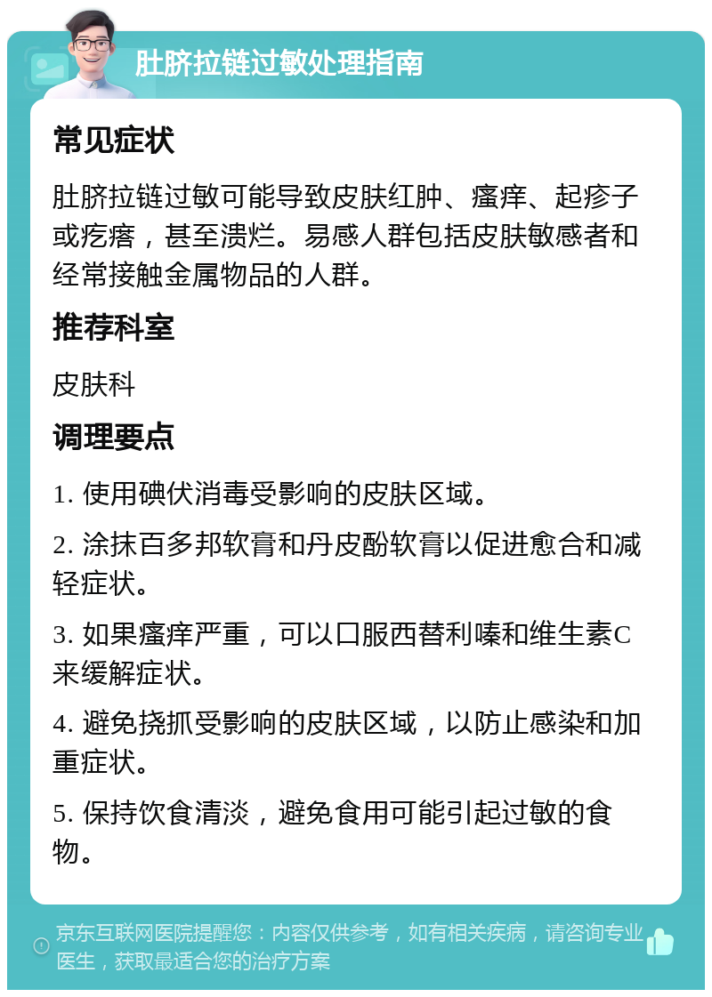 肚脐拉链过敏处理指南 常见症状 肚脐拉链过敏可能导致皮肤红肿、瘙痒、起疹子或疙瘩，甚至溃烂。易感人群包括皮肤敏感者和经常接触金属物品的人群。 推荐科室 皮肤科 调理要点 1. 使用碘伏消毒受影响的皮肤区域。 2. 涂抹百多邦软膏和丹皮酚软膏以促进愈合和减轻症状。 3. 如果瘙痒严重，可以口服西替利嗪和维生素C来缓解症状。 4. 避免挠抓受影响的皮肤区域，以防止感染和加重症状。 5. 保持饮食清淡，避免食用可能引起过敏的食物。