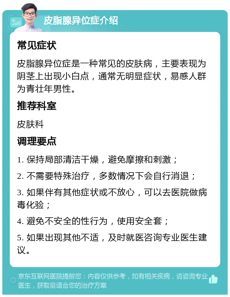 皮脂腺异位症介绍 常见症状 皮脂腺异位症是一种常见的皮肤病，主要表现为阴茎上出现小白点，通常无明显症状，易感人群为青壮年男性。 推荐科室 皮肤科 调理要点 1. 保持局部清洁干燥，避免摩擦和刺激； 2. 不需要特殊治疗，多数情况下会自行消退； 3. 如果伴有其他症状或不放心，可以去医院做病毒化验； 4. 避免不安全的性行为，使用安全套； 5. 如果出现其他不适，及时就医咨询专业医生建议。