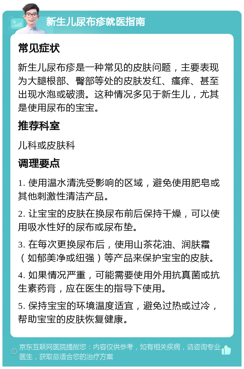 新生儿尿布疹就医指南 常见症状 新生儿尿布疹是一种常见的皮肤问题，主要表现为大腿根部、臀部等处的皮肤发红、瘙痒、甚至出现水泡或破溃。这种情况多见于新生儿，尤其是使用尿布的宝宝。 推荐科室 儿科或皮肤科 调理要点 1. 使用温水清洗受影响的区域，避免使用肥皂或其他刺激性清洁产品。 2. 让宝宝的皮肤在换尿布前后保持干燥，可以使用吸水性好的尿布或尿布垫。 3. 在每次更换尿布后，使用山茶花油、润肤霜（如郁美净或纽强）等产品来保护宝宝的皮肤。 4. 如果情况严重，可能需要使用外用抗真菌或抗生素药膏，应在医生的指导下使用。 5. 保持宝宝的环境温度适宜，避免过热或过冷，帮助宝宝的皮肤恢复健康。