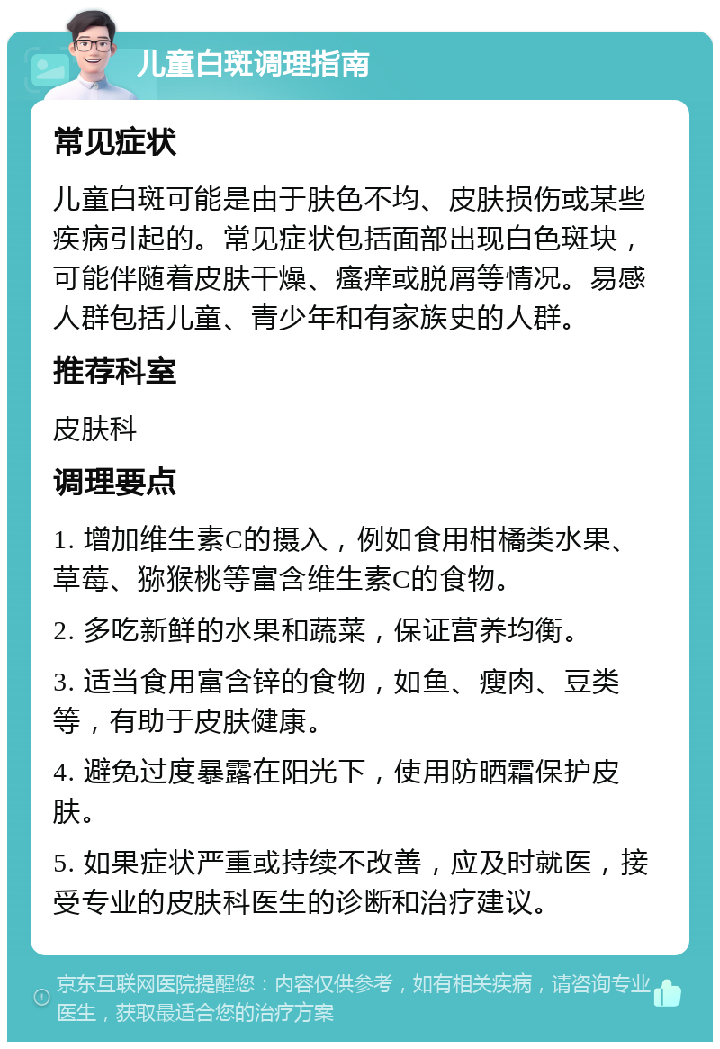 儿童白斑调理指南 常见症状 儿童白斑可能是由于肤色不均、皮肤损伤或某些疾病引起的。常见症状包括面部出现白色斑块，可能伴随着皮肤干燥、瘙痒或脱屑等情况。易感人群包括儿童、青少年和有家族史的人群。 推荐科室 皮肤科 调理要点 1. 增加维生素C的摄入，例如食用柑橘类水果、草莓、猕猴桃等富含维生素C的食物。 2. 多吃新鲜的水果和蔬菜，保证营养均衡。 3. 适当食用富含锌的食物，如鱼、瘦肉、豆类等，有助于皮肤健康。 4. 避免过度暴露在阳光下，使用防晒霜保护皮肤。 5. 如果症状严重或持续不改善，应及时就医，接受专业的皮肤科医生的诊断和治疗建议。