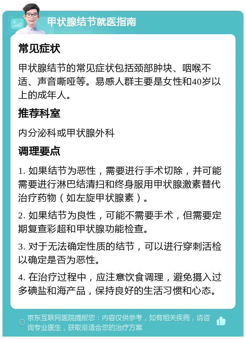 甲状腺结节就医指南 常见症状 甲状腺结节的常见症状包括颈部肿块、咽喉不适、声音嘶哑等。易感人群主要是女性和40岁以上的成年人。 推荐科室 内分泌科或甲状腺外科 调理要点 1. 如果结节为恶性，需要进行手术切除，并可能需要进行淋巴结清扫和终身服用甲状腺激素替代治疗药物（如左旋甲状腺素）。 2. 如果结节为良性，可能不需要手术，但需要定期复查彩超和甲状腺功能检查。 3. 对于无法确定性质的结节，可以进行穿刺活检以确定是否为恶性。 4. 在治疗过程中，应注意饮食调理，避免摄入过多碘盐和海产品，保持良好的生活习惯和心态。