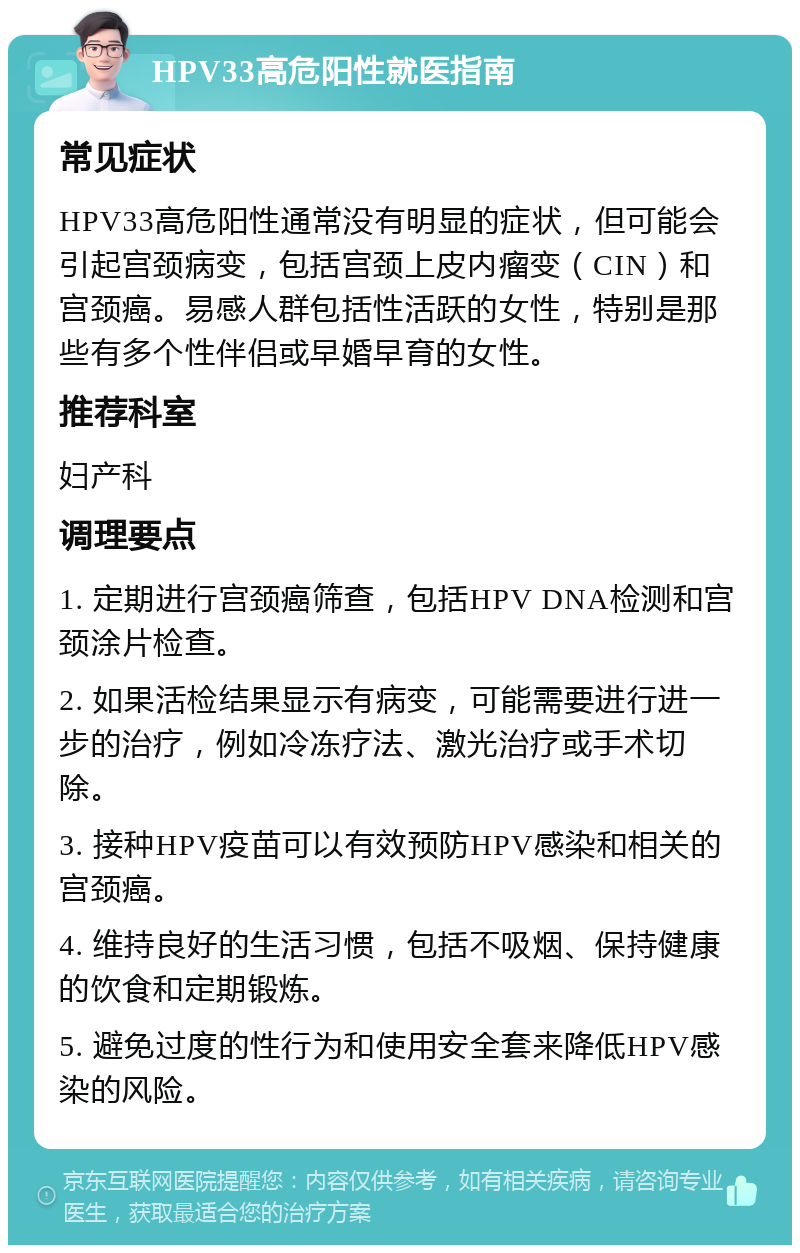 HPV33高危阳性就医指南 常见症状 HPV33高危阳性通常没有明显的症状，但可能会引起宫颈病变，包括宫颈上皮内瘤变（CIN）和宫颈癌。易感人群包括性活跃的女性，特别是那些有多个性伴侣或早婚早育的女性。 推荐科室 妇产科 调理要点 1. 定期进行宫颈癌筛查，包括HPV DNA检测和宫颈涂片检查。 2. 如果活检结果显示有病变，可能需要进行进一步的治疗，例如冷冻疗法、激光治疗或手术切除。 3. 接种HPV疫苗可以有效预防HPV感染和相关的宫颈癌。 4. 维持良好的生活习惯，包括不吸烟、保持健康的饮食和定期锻炼。 5. 避免过度的性行为和使用安全套来降低HPV感染的风险。