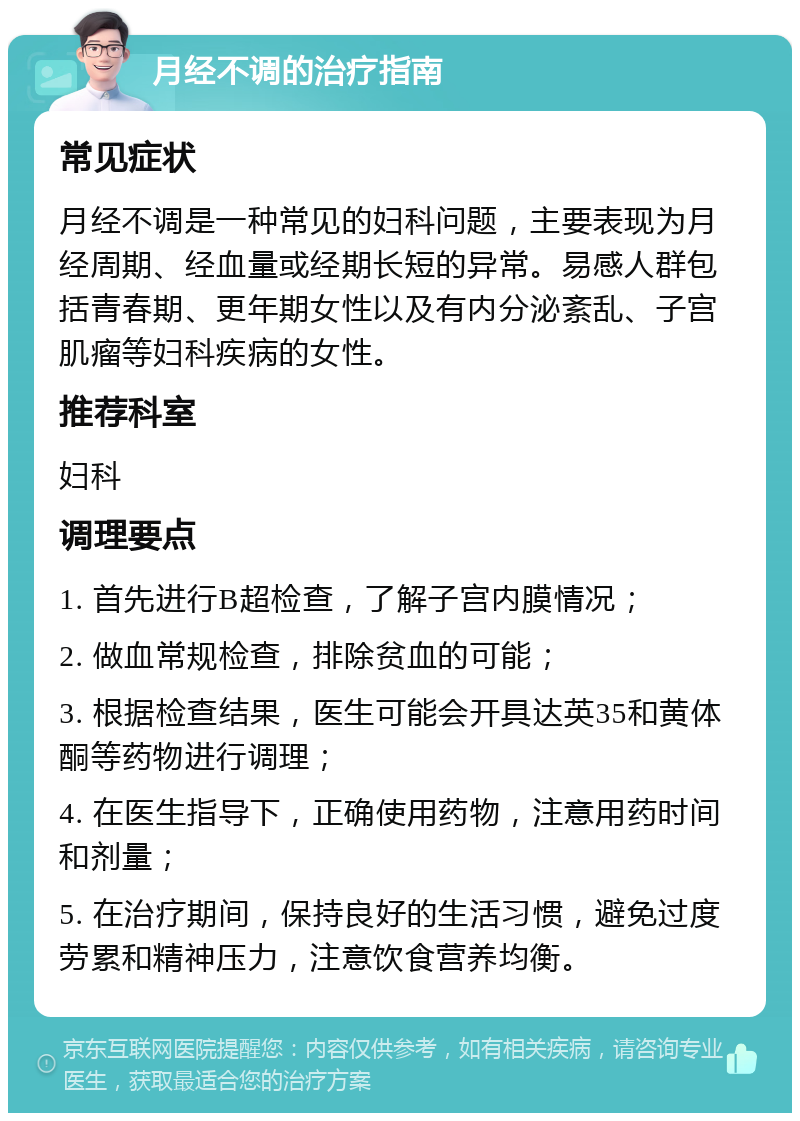 月经不调的治疗指南 常见症状 月经不调是一种常见的妇科问题，主要表现为月经周期、经血量或经期长短的异常。易感人群包括青春期、更年期女性以及有内分泌紊乱、子宫肌瘤等妇科疾病的女性。 推荐科室 妇科 调理要点 1. 首先进行B超检查，了解子宫内膜情况； 2. 做血常规检查，排除贫血的可能； 3. 根据检查结果，医生可能会开具达英35和黄体酮等药物进行调理； 4. 在医生指导下，正确使用药物，注意用药时间和剂量； 5. 在治疗期间，保持良好的生活习惯，避免过度劳累和精神压力，注意饮食营养均衡。