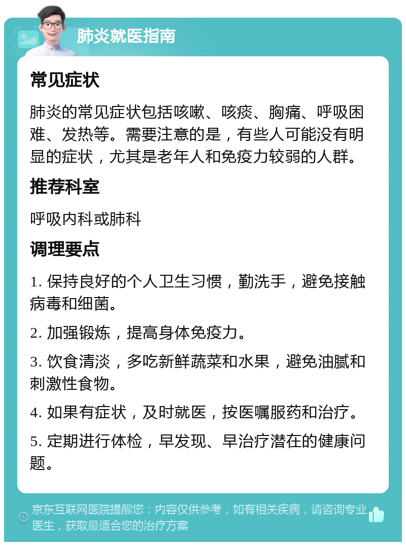 肺炎就医指南 常见症状 肺炎的常见症状包括咳嗽、咳痰、胸痛、呼吸困难、发热等。需要注意的是，有些人可能没有明显的症状，尤其是老年人和免疫力较弱的人群。 推荐科室 呼吸内科或肺科 调理要点 1. 保持良好的个人卫生习惯，勤洗手，避免接触病毒和细菌。 2. 加强锻炼，提高身体免疫力。 3. 饮食清淡，多吃新鲜蔬菜和水果，避免油腻和刺激性食物。 4. 如果有症状，及时就医，按医嘱服药和治疗。 5. 定期进行体检，早发现、早治疗潜在的健康问题。