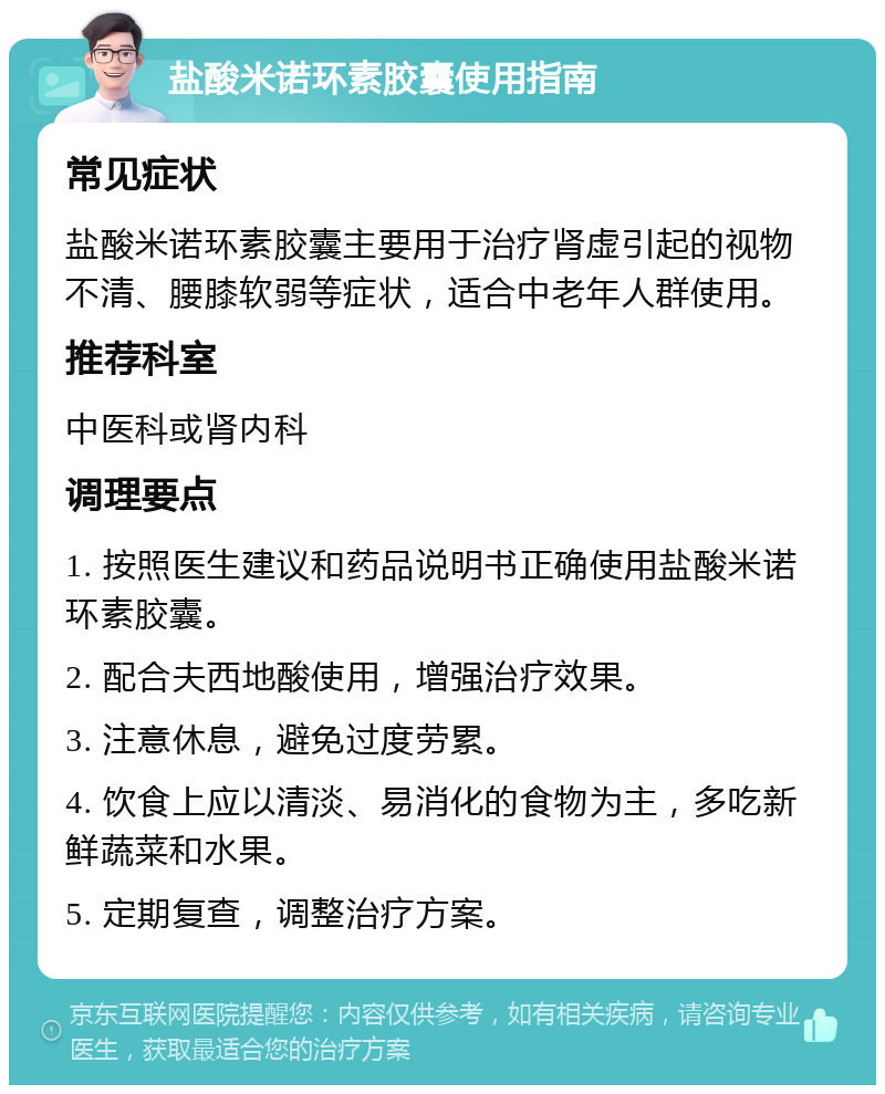 盐酸米诺环素胶囊使用指南 常见症状 盐酸米诺环素胶囊主要用于治疗肾虚引起的视物不清、腰膝软弱等症状，适合中老年人群使用。 推荐科室 中医科或肾内科 调理要点 1. 按照医生建议和药品说明书正确使用盐酸米诺环素胶囊。 2. 配合夫西地酸使用，增强治疗效果。 3. 注意休息，避免过度劳累。 4. 饮食上应以清淡、易消化的食物为主，多吃新鲜蔬菜和水果。 5. 定期复查，调整治疗方案。