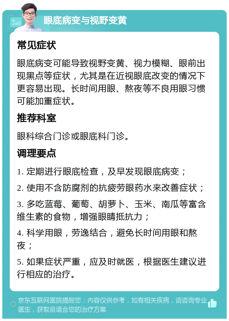 眼底病变与视野变黄 常见症状 眼底病变可能导致视野变黄、视力模糊、眼前出现黑点等症状，尤其是在近视眼底改变的情况下更容易出现。长时间用眼、熬夜等不良用眼习惯可能加重症状。 推荐科室 眼科综合门诊或眼底科门诊。 调理要点 1. 定期进行眼底检查，及早发现眼底病变； 2. 使用不含防腐剂的抗疲劳眼药水来改善症状； 3. 多吃蓝莓、葡萄、胡萝卜、玉米、南瓜等富含维生素的食物，增强眼睛抵抗力； 4. 科学用眼，劳逸结合，避免长时间用眼和熬夜； 5. 如果症状严重，应及时就医，根据医生建议进行相应的治疗。