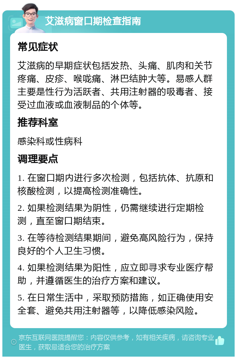 艾滋病窗口期检查指南 常见症状 艾滋病的早期症状包括发热、头痛、肌肉和关节疼痛、皮疹、喉咙痛、淋巴结肿大等。易感人群主要是性行为活跃者、共用注射器的吸毒者、接受过血液或血液制品的个体等。 推荐科室 感染科或性病科 调理要点 1. 在窗口期内进行多次检测，包括抗体、抗原和核酸检测，以提高检测准确性。 2. 如果检测结果为阴性，仍需继续进行定期检测，直至窗口期结束。 3. 在等待检测结果期间，避免高风险行为，保持良好的个人卫生习惯。 4. 如果检测结果为阳性，应立即寻求专业医疗帮助，并遵循医生的治疗方案和建议。 5. 在日常生活中，采取预防措施，如正确使用安全套、避免共用注射器等，以降低感染风险。