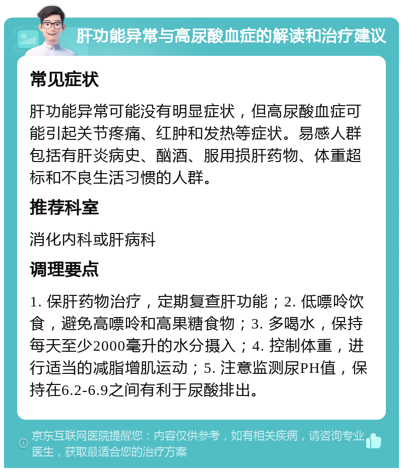 肝功能异常与高尿酸血症的解读和治疗建议 常见症状 肝功能异常可能没有明显症状，但高尿酸血症可能引起关节疼痛、红肿和发热等症状。易感人群包括有肝炎病史、酗酒、服用损肝药物、体重超标和不良生活习惯的人群。 推荐科室 消化内科或肝病科 调理要点 1. 保肝药物治疗，定期复查肝功能；2. 低嘌呤饮食，避免高嘌呤和高果糖食物；3. 多喝水，保持每天至少2000毫升的水分摄入；4. 控制体重，进行适当的减脂增肌运动；5. 注意监测尿PH值，保持在6.2-6.9之间有利于尿酸排出。