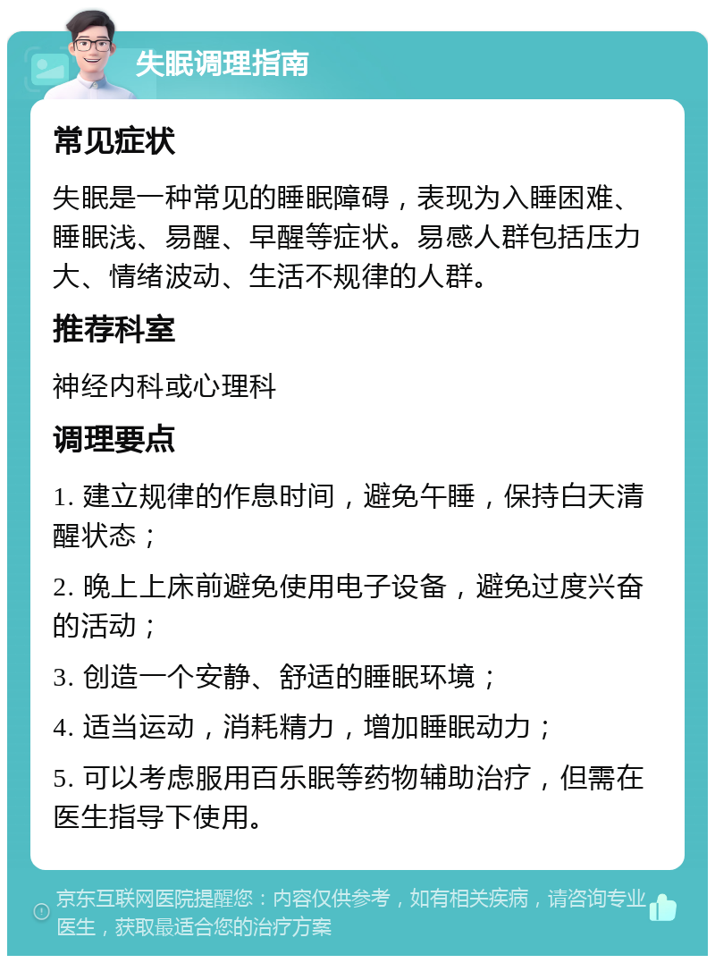 失眠调理指南 常见症状 失眠是一种常见的睡眠障碍，表现为入睡困难、睡眠浅、易醒、早醒等症状。易感人群包括压力大、情绪波动、生活不规律的人群。 推荐科室 神经内科或心理科 调理要点 1. 建立规律的作息时间，避免午睡，保持白天清醒状态； 2. 晚上上床前避免使用电子设备，避免过度兴奋的活动； 3. 创造一个安静、舒适的睡眠环境； 4. 适当运动，消耗精力，增加睡眠动力； 5. 可以考虑服用百乐眠等药物辅助治疗，但需在医生指导下使用。