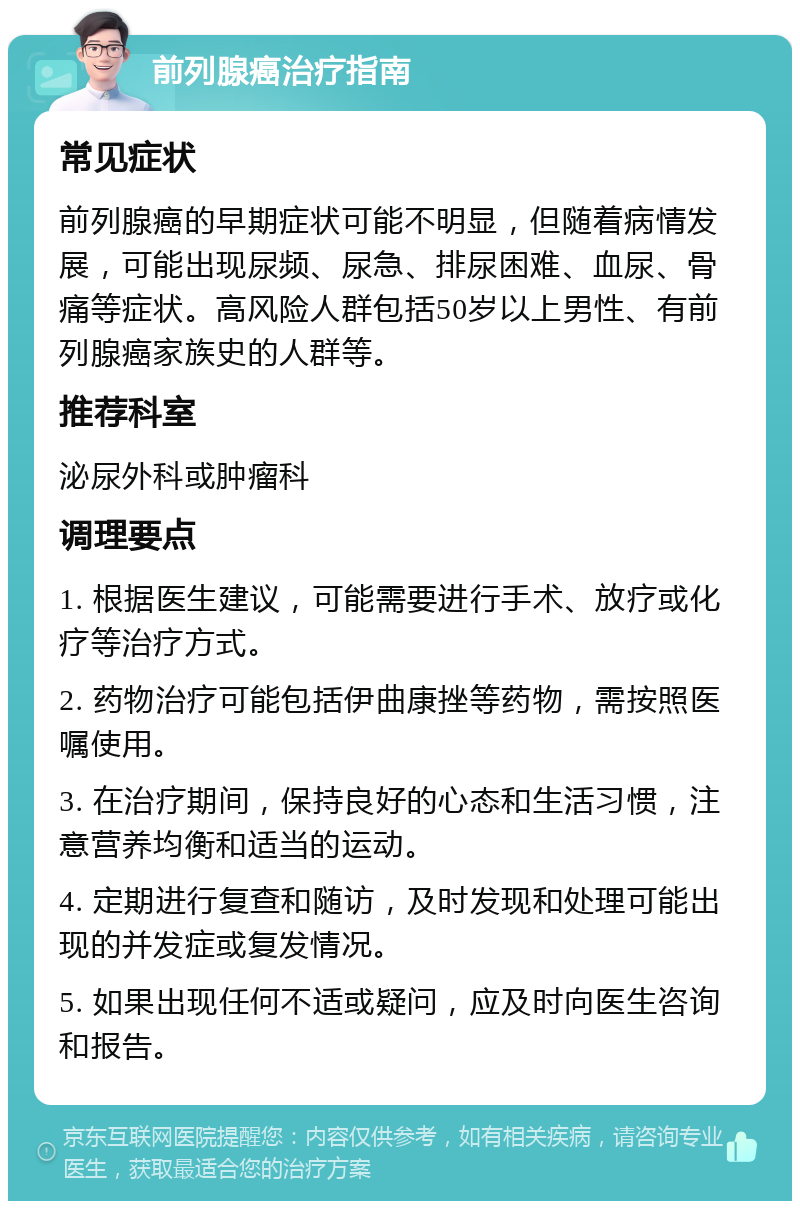 前列腺癌治疗指南 常见症状 前列腺癌的早期症状可能不明显，但随着病情发展，可能出现尿频、尿急、排尿困难、血尿、骨痛等症状。高风险人群包括50岁以上男性、有前列腺癌家族史的人群等。 推荐科室 泌尿外科或肿瘤科 调理要点 1. 根据医生建议，可能需要进行手术、放疗或化疗等治疗方式。 2. 药物治疗可能包括伊曲康挫等药物，需按照医嘱使用。 3. 在治疗期间，保持良好的心态和生活习惯，注意营养均衡和适当的运动。 4. 定期进行复查和随访，及时发现和处理可能出现的并发症或复发情况。 5. 如果出现任何不适或疑问，应及时向医生咨询和报告。