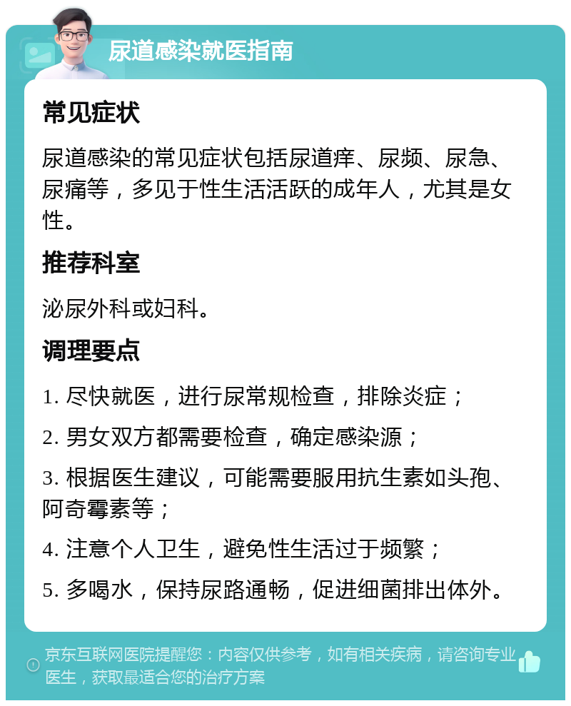 尿道感染就医指南 常见症状 尿道感染的常见症状包括尿道痒、尿频、尿急、尿痛等，多见于性生活活跃的成年人，尤其是女性。 推荐科室 泌尿外科或妇科。 调理要点 1. 尽快就医，进行尿常规检查，排除炎症； 2. 男女双方都需要检查，确定感染源； 3. 根据医生建议，可能需要服用抗生素如头孢、阿奇霉素等； 4. 注意个人卫生，避免性生活过于频繁； 5. 多喝水，保持尿路通畅，促进细菌排出体外。