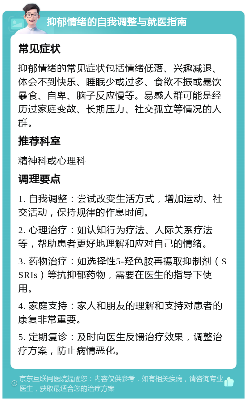 抑郁情绪的自我调整与就医指南 常见症状 抑郁情绪的常见症状包括情绪低落、兴趣减退、体会不到快乐、睡眠少或过多、食欲不振或暴饮暴食、自卑、脑子反应慢等。易感人群可能是经历过家庭变故、长期压力、社交孤立等情况的人群。 推荐科室 精神科或心理科 调理要点 1. 自我调整：尝试改变生活方式，增加运动、社交活动，保持规律的作息时间。 2. 心理治疗：如认知行为疗法、人际关系疗法等，帮助患者更好地理解和应对自己的情绪。 3. 药物治疗：如选择性5-羟色胺再摄取抑制剂（SSRIs）等抗抑郁药物，需要在医生的指导下使用。 4. 家庭支持：家人和朋友的理解和支持对患者的康复非常重要。 5. 定期复诊：及时向医生反馈治疗效果，调整治疗方案，防止病情恶化。