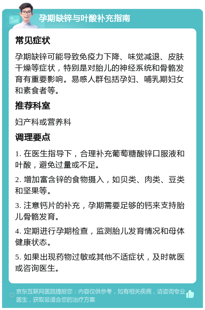 孕期缺锌与叶酸补充指南 常见症状 孕期缺锌可能导致免疫力下降、味觉减退、皮肤干燥等症状，特别是对胎儿的神经系统和骨骼发育有重要影响。易感人群包括孕妇、哺乳期妇女和素食者等。 推荐科室 妇产科或营养科 调理要点 1. 在医生指导下，合理补充葡萄糖酸锌口服液和叶酸，避免过量或不足。 2. 增加富含锌的食物摄入，如贝类、肉类、豆类和坚果等。 3. 注意钙片的补充，孕期需要足够的钙来支持胎儿骨骼发育。 4. 定期进行孕期检查，监测胎儿发育情况和母体健康状态。 5. 如果出现药物过敏或其他不适症状，及时就医或咨询医生。