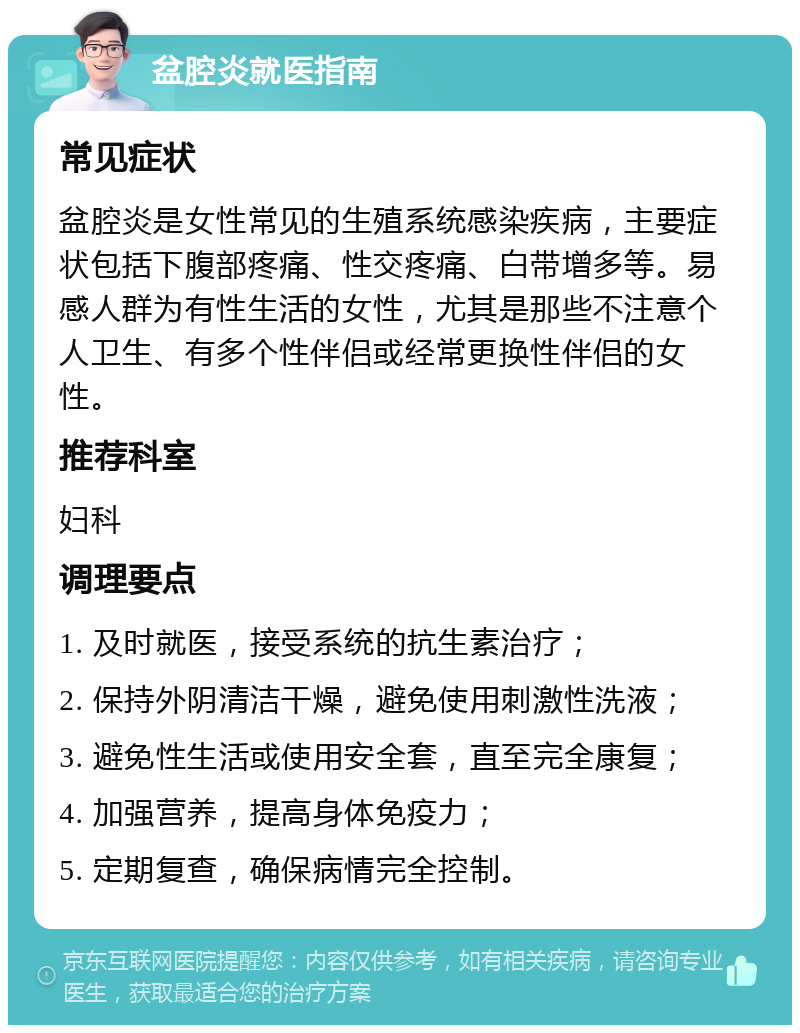 盆腔炎就医指南 常见症状 盆腔炎是女性常见的生殖系统感染疾病，主要症状包括下腹部疼痛、性交疼痛、白带增多等。易感人群为有性生活的女性，尤其是那些不注意个人卫生、有多个性伴侣或经常更换性伴侣的女性。 推荐科室 妇科 调理要点 1. 及时就医，接受系统的抗生素治疗； 2. 保持外阴清洁干燥，避免使用刺激性洗液； 3. 避免性生活或使用安全套，直至完全康复； 4. 加强营养，提高身体免疫力； 5. 定期复查，确保病情完全控制。