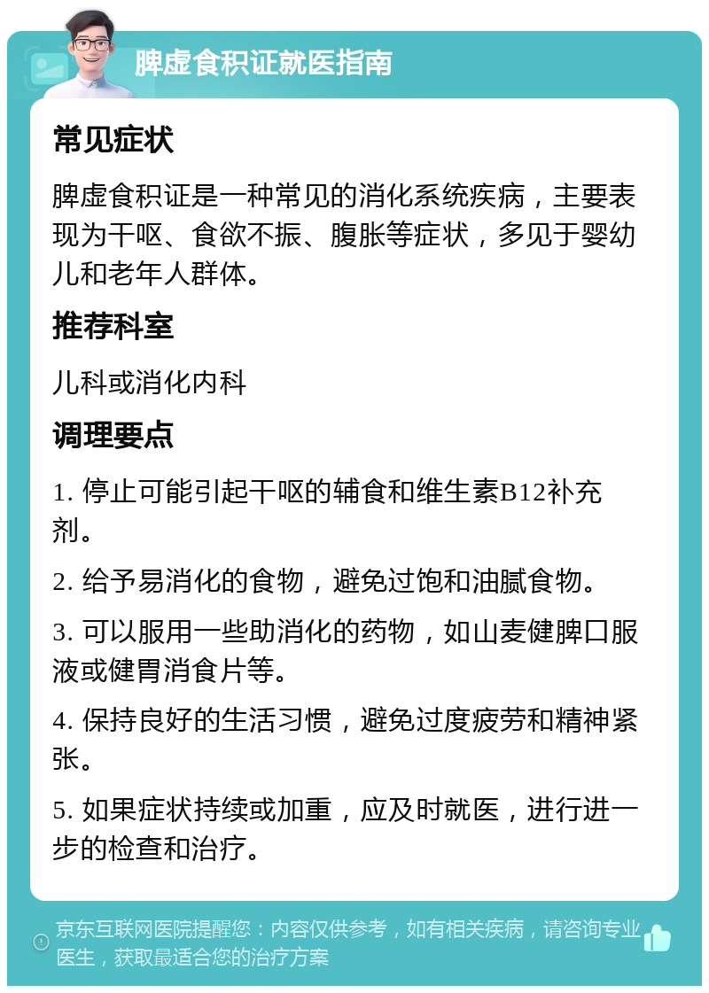 脾虚食积证就医指南 常见症状 脾虚食积证是一种常见的消化系统疾病，主要表现为干呕、食欲不振、腹胀等症状，多见于婴幼儿和老年人群体。 推荐科室 儿科或消化内科 调理要点 1. 停止可能引起干呕的辅食和维生素B12补充剂。 2. 给予易消化的食物，避免过饱和油腻食物。 3. 可以服用一些助消化的药物，如山麦健脾口服液或健胃消食片等。 4. 保持良好的生活习惯，避免过度疲劳和精神紧张。 5. 如果症状持续或加重，应及时就医，进行进一步的检查和治疗。