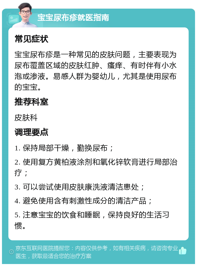 宝宝尿布疹就医指南 常见症状 宝宝尿布疹是一种常见的皮肤问题，主要表现为尿布覆盖区域的皮肤红肿、瘙痒、有时伴有小水泡或渗液。易感人群为婴幼儿，尤其是使用尿布的宝宝。 推荐科室 皮肤科 调理要点 1. 保持局部干燥，勤换尿布； 2. 使用复方黄柏液涂剂和氧化锌软膏进行局部治疗； 3. 可以尝试使用皮肤康洗液清洁患处； 4. 避免使用含有刺激性成分的清洁产品； 5. 注意宝宝的饮食和睡眠，保持良好的生活习惯。