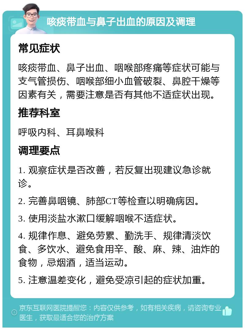 咳痰带血与鼻子出血的原因及调理 常见症状 咳痰带血、鼻子出血、咽喉部疼痛等症状可能与支气管损伤、咽喉部细小血管破裂、鼻腔干燥等因素有关，需要注意是否有其他不适症状出现。 推荐科室 呼吸内科、耳鼻喉科 调理要点 1. 观察症状是否改善，若反复出现建议急诊就诊。 2. 完善鼻咽镜、肺部CT等检查以明确病因。 3. 使用淡盐水漱口缓解咽喉不适症状。 4. 规律作息、避免劳累、勤洗手、规律清淡饮食、多饮水、避免食用辛、酸、麻、辣、油炸的食物，忌烟酒，适当运动。 5. 注意温差变化，避免受凉引起的症状加重。