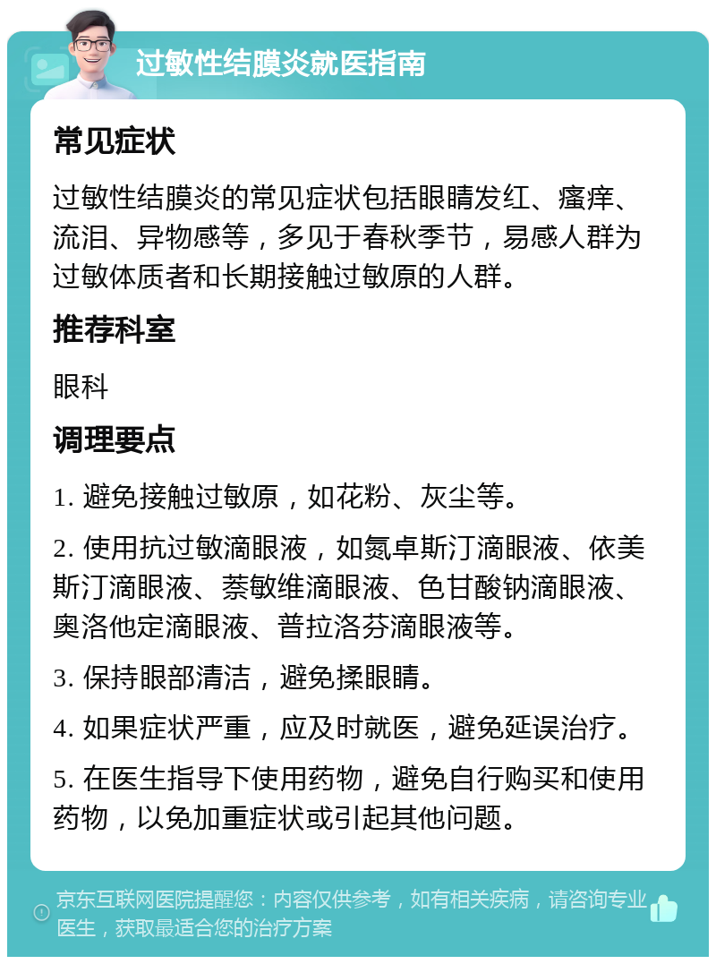 过敏性结膜炎就医指南 常见症状 过敏性结膜炎的常见症状包括眼睛发红、瘙痒、流泪、异物感等，多见于春秋季节，易感人群为过敏体质者和长期接触过敏原的人群。 推荐科室 眼科 调理要点 1. 避免接触过敏原，如花粉、灰尘等。 2. 使用抗过敏滴眼液，如氮卓斯汀滴眼液、依美斯汀滴眼液、萘敏维滴眼液、色甘酸钠滴眼液、奥洛他定滴眼液、普拉洛芬滴眼液等。 3. 保持眼部清洁，避免揉眼睛。 4. 如果症状严重，应及时就医，避免延误治疗。 5. 在医生指导下使用药物，避免自行购买和使用药物，以免加重症状或引起其他问题。