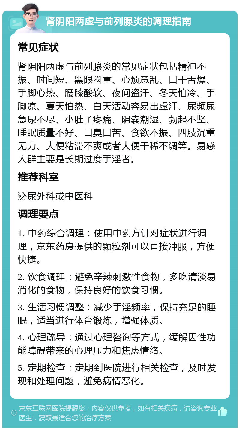 肾阴阳两虚与前列腺炎的调理指南 常见症状 肾阴阳两虚与前列腺炎的常见症状包括精神不振、时间短、黑眼圈重、心烦意乱、口干舌燥、手脚心热、腰膝酸软、夜间盗汗、冬天怕冷、手脚凉、夏天怕热、白天活动容易出虚汗、尿频尿急尿不尽、小肚子疼痛、阴囊潮湿、勃起不坚、睡眠质量不好、口臭口苦、食欲不振、四肢沉重无力、大便粘滞不爽或者大便干稀不调等。易感人群主要是长期过度手淫者。 推荐科室 泌尿外科或中医科 调理要点 1. 中药综合调理：使用中药方针对症状进行调理，京东药房提供的颗粒剂可以直接冲服，方便快捷。 2. 饮食调理：避免辛辣刺激性食物，多吃清淡易消化的食物，保持良好的饮食习惯。 3. 生活习惯调整：减少手淫频率，保持充足的睡眠，适当进行体育锻炼，增强体质。 4. 心理疏导：通过心理咨询等方式，缓解因性功能障碍带来的心理压力和焦虑情绪。 5. 定期检查：定期到医院进行相关检查，及时发现和处理问题，避免病情恶化。