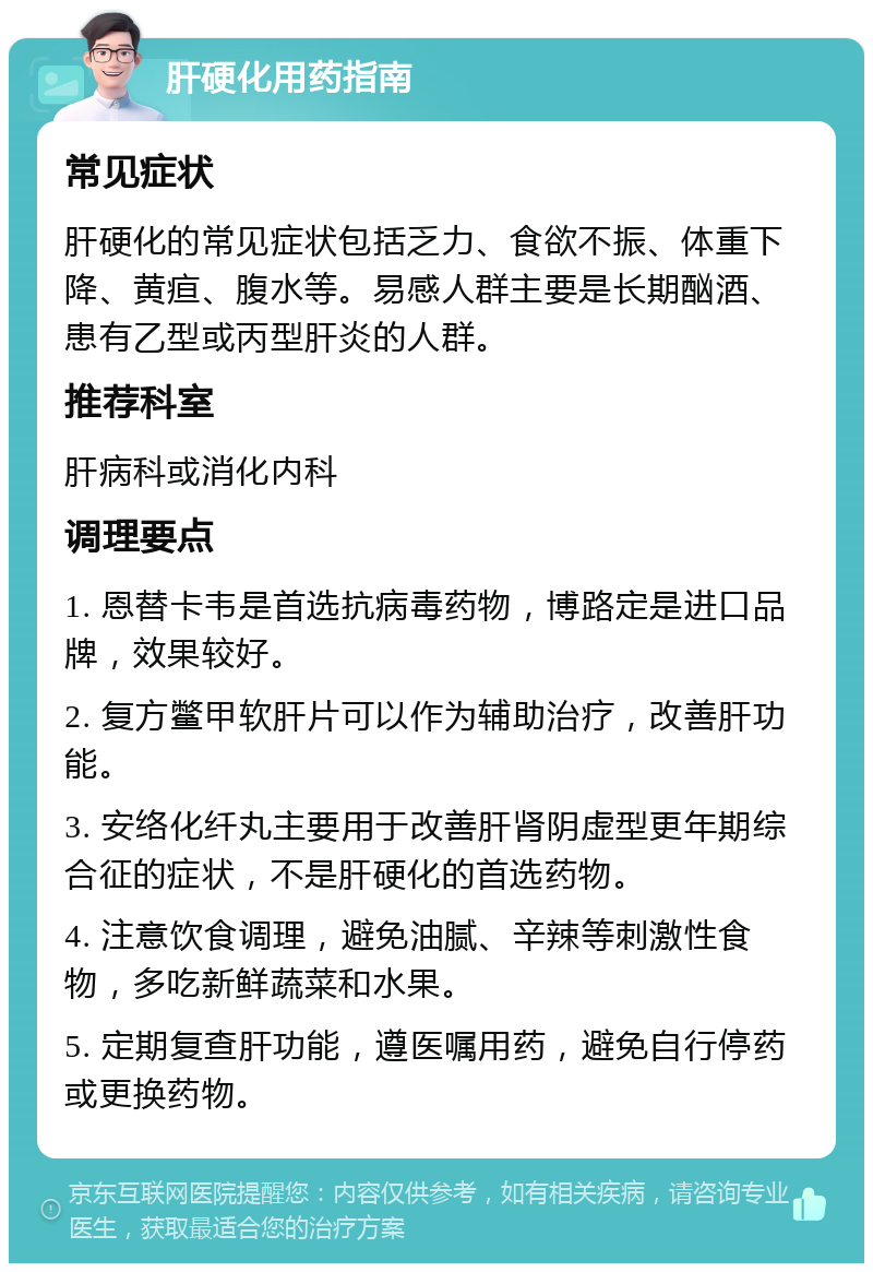 肝硬化用药指南 常见症状 肝硬化的常见症状包括乏力、食欲不振、体重下降、黄疸、腹水等。易感人群主要是长期酗酒、患有乙型或丙型肝炎的人群。 推荐科室 肝病科或消化内科 调理要点 1. 恩替卡韦是首选抗病毒药物，博路定是进口品牌，效果较好。 2. 复方鳖甲软肝片可以作为辅助治疗，改善肝功能。 3. 安络化纤丸主要用于改善肝肾阴虚型更年期综合征的症状，不是肝硬化的首选药物。 4. 注意饮食调理，避免油腻、辛辣等刺激性食物，多吃新鲜蔬菜和水果。 5. 定期复查肝功能，遵医嘱用药，避免自行停药或更换药物。