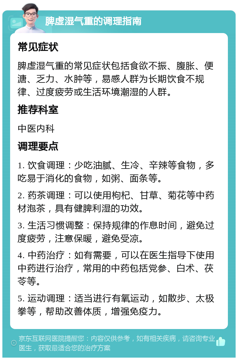 脾虚湿气重的调理指南 常见症状 脾虚湿气重的常见症状包括食欲不振、腹胀、便溏、乏力、水肿等，易感人群为长期饮食不规律、过度疲劳或生活环境潮湿的人群。 推荐科室 中医内科 调理要点 1. 饮食调理：少吃油腻、生冷、辛辣等食物，多吃易于消化的食物，如粥、面条等。 2. 药茶调理：可以使用枸杞、甘草、菊花等中药材泡茶，具有健脾利湿的功效。 3. 生活习惯调整：保持规律的作息时间，避免过度疲劳，注意保暖，避免受凉。 4. 中药治疗：如有需要，可以在医生指导下使用中药进行治疗，常用的中药包括党参、白术、茯苓等。 5. 运动调理：适当进行有氧运动，如散步、太极拳等，帮助改善体质，增强免疫力。