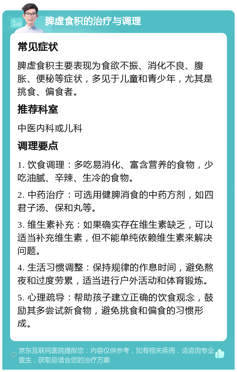 脾虚食积的治疗与调理 常见症状 脾虚食积主要表现为食欲不振、消化不良、腹胀、便秘等症状，多见于儿童和青少年，尤其是挑食、偏食者。 推荐科室 中医内科或儿科 调理要点 1. 饮食调理：多吃易消化、富含营养的食物，少吃油腻、辛辣、生冷的食物。 2. 中药治疗：可选用健脾消食的中药方剂，如四君子汤、保和丸等。 3. 维生素补充：如果确实存在维生素缺乏，可以适当补充维生素，但不能单纯依赖维生素来解决问题。 4. 生活习惯调整：保持规律的作息时间，避免熬夜和过度劳累，适当进行户外活动和体育锻炼。 5. 心理疏导：帮助孩子建立正确的饮食观念，鼓励其多尝试新食物，避免挑食和偏食的习惯形成。