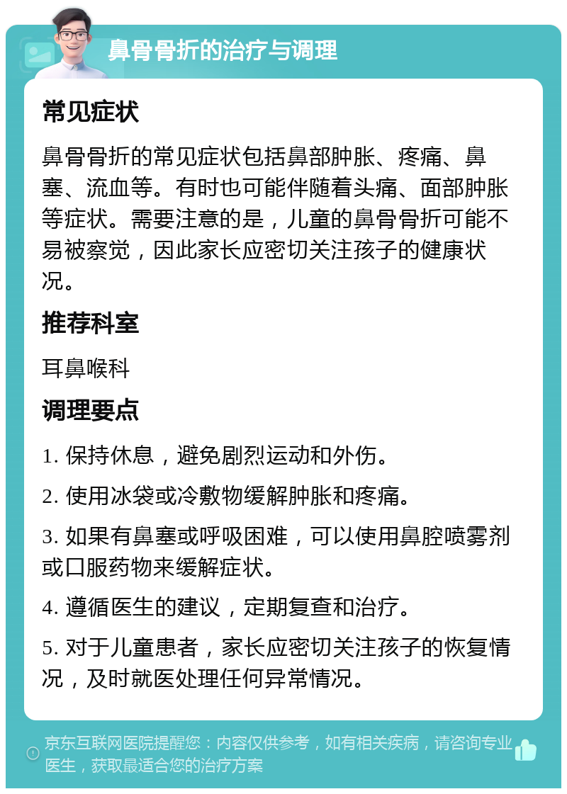 鼻骨骨折的治疗与调理 常见症状 鼻骨骨折的常见症状包括鼻部肿胀、疼痛、鼻塞、流血等。有时也可能伴随着头痛、面部肿胀等症状。需要注意的是，儿童的鼻骨骨折可能不易被察觉，因此家长应密切关注孩子的健康状况。 推荐科室 耳鼻喉科 调理要点 1. 保持休息，避免剧烈运动和外伤。 2. 使用冰袋或冷敷物缓解肿胀和疼痛。 3. 如果有鼻塞或呼吸困难，可以使用鼻腔喷雾剂或口服药物来缓解症状。 4. 遵循医生的建议，定期复查和治疗。 5. 对于儿童患者，家长应密切关注孩子的恢复情况，及时就医处理任何异常情况。