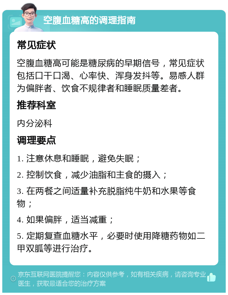 空腹血糖高的调理指南 常见症状 空腹血糖高可能是糖尿病的早期信号，常见症状包括口干口渴、心率快、浑身发抖等。易感人群为偏胖者、饮食不规律者和睡眠质量差者。 推荐科室 内分泌科 调理要点 1. 注意休息和睡眠，避免失眠； 2. 控制饮食，减少油脂和主食的摄入； 3. 在两餐之间适量补充脱脂纯牛奶和水果等食物； 4. 如果偏胖，适当减重； 5. 定期复查血糖水平，必要时使用降糖药物如二甲双胍等进行治疗。