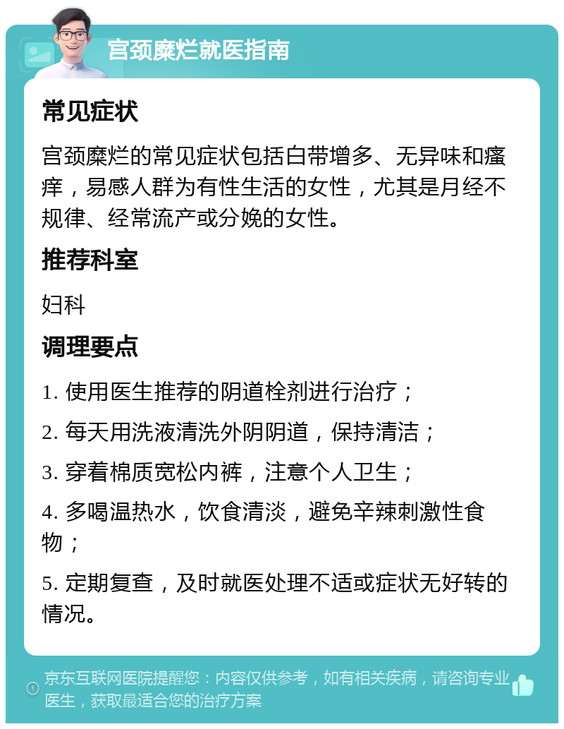 宫颈糜烂就医指南 常见症状 宫颈糜烂的常见症状包括白带增多、无异味和瘙痒，易感人群为有性生活的女性，尤其是月经不规律、经常流产或分娩的女性。 推荐科室 妇科 调理要点 1. 使用医生推荐的阴道栓剂进行治疗； 2. 每天用洗液清洗外阴阴道，保持清洁； 3. 穿着棉质宽松内裤，注意个人卫生； 4. 多喝温热水，饮食清淡，避免辛辣刺激性食物； 5. 定期复查，及时就医处理不适或症状无好转的情况。