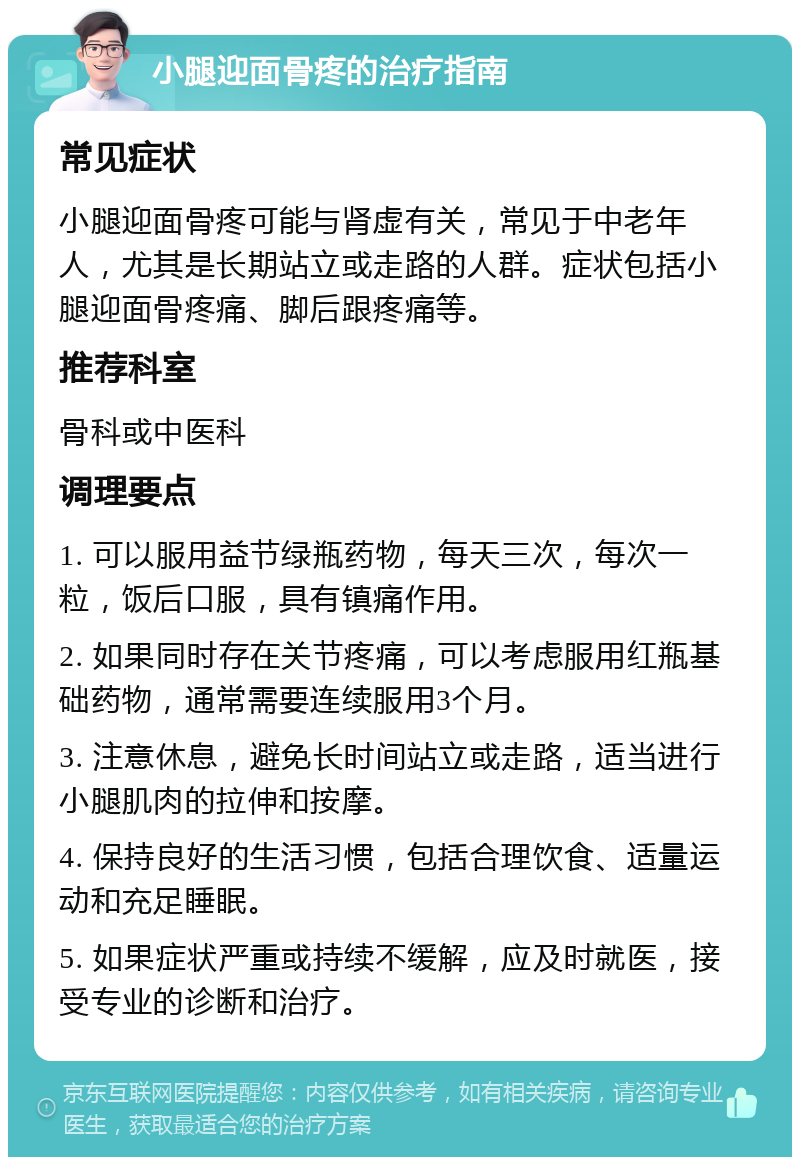 小腿迎面骨疼的治疗指南 常见症状 小腿迎面骨疼可能与肾虚有关，常见于中老年人，尤其是长期站立或走路的人群。症状包括小腿迎面骨疼痛、脚后跟疼痛等。 推荐科室 骨科或中医科 调理要点 1. 可以服用益节绿瓶药物，每天三次，每次一粒，饭后口服，具有镇痛作用。 2. 如果同时存在关节疼痛，可以考虑服用红瓶基础药物，通常需要连续服用3个月。 3. 注意休息，避免长时间站立或走路，适当进行小腿肌肉的拉伸和按摩。 4. 保持良好的生活习惯，包括合理饮食、适量运动和充足睡眠。 5. 如果症状严重或持续不缓解，应及时就医，接受专业的诊断和治疗。