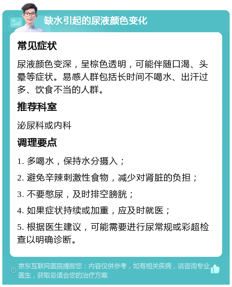 缺水引起的尿液颜色变化 常见症状 尿液颜色变深，呈棕色透明，可能伴随口渴、头晕等症状。易感人群包括长时间不喝水、出汗过多、饮食不当的人群。 推荐科室 泌尿科或内科 调理要点 1. 多喝水，保持水分摄入； 2. 避免辛辣刺激性食物，减少对肾脏的负担； 3. 不要憋尿，及时排空膀胱； 4. 如果症状持续或加重，应及时就医； 5. 根据医生建议，可能需要进行尿常规或彩超检查以明确诊断。