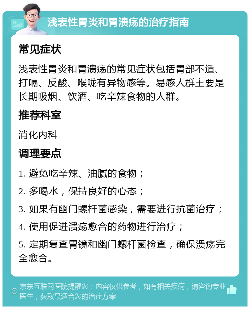 浅表性胃炎和胃溃疡的治疗指南 常见症状 浅表性胃炎和胃溃疡的常见症状包括胃部不适、打嗝、反酸、喉咙有异物感等。易感人群主要是长期吸烟、饮酒、吃辛辣食物的人群。 推荐科室 消化内科 调理要点 1. 避免吃辛辣、油腻的食物； 2. 多喝水，保持良好的心态； 3. 如果有幽门螺杆菌感染，需要进行抗菌治疗； 4. 使用促进溃疡愈合的药物进行治疗； 5. 定期复查胃镜和幽门螺杆菌检查，确保溃疡完全愈合。