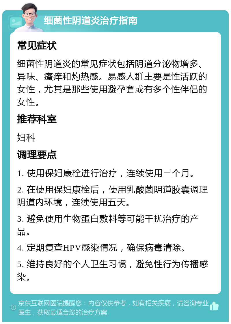 细菌性阴道炎治疗指南 常见症状 细菌性阴道炎的常见症状包括阴道分泌物增多、异味、瘙痒和灼热感。易感人群主要是性活跃的女性，尤其是那些使用避孕套或有多个性伴侣的女性。 推荐科室 妇科 调理要点 1. 使用保妇康栓进行治疗，连续使用三个月。 2. 在使用保妇康栓后，使用乳酸菌阴道胶囊调理阴道内环境，连续使用五天。 3. 避免使用生物蛋白敷料等可能干扰治疗的产品。 4. 定期复查HPV感染情况，确保病毒清除。 5. 维持良好的个人卫生习惯，避免性行为传播感染。