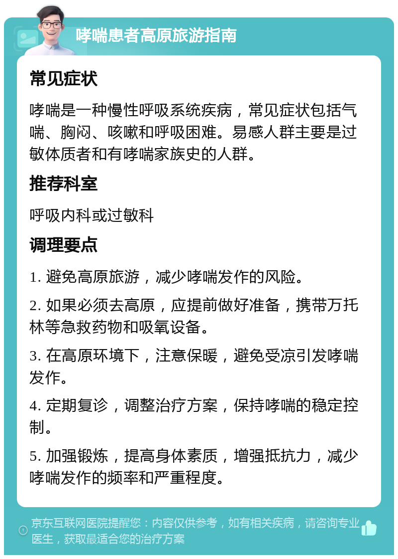 哮喘患者高原旅游指南 常见症状 哮喘是一种慢性呼吸系统疾病，常见症状包括气喘、胸闷、咳嗽和呼吸困难。易感人群主要是过敏体质者和有哮喘家族史的人群。 推荐科室 呼吸内科或过敏科 调理要点 1. 避免高原旅游，减少哮喘发作的风险。 2. 如果必须去高原，应提前做好准备，携带万托林等急救药物和吸氧设备。 3. 在高原环境下，注意保暖，避免受凉引发哮喘发作。 4. 定期复诊，调整治疗方案，保持哮喘的稳定控制。 5. 加强锻炼，提高身体素质，增强抵抗力，减少哮喘发作的频率和严重程度。