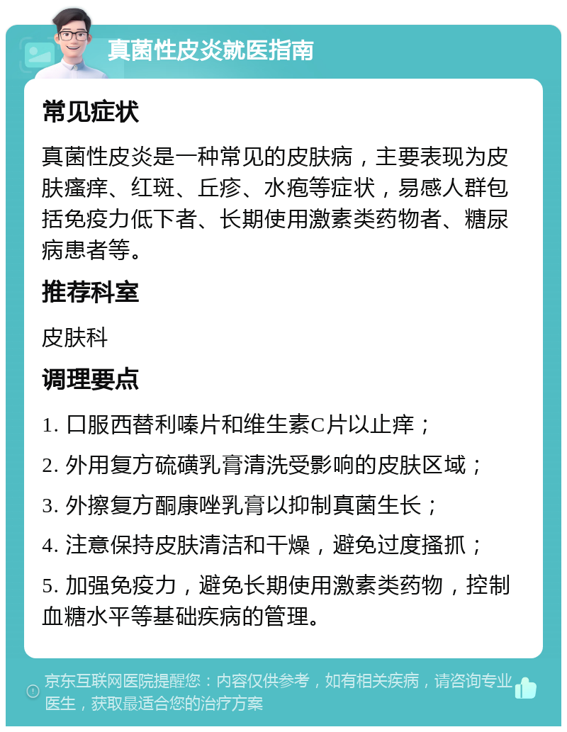 真菌性皮炎就医指南 常见症状 真菌性皮炎是一种常见的皮肤病，主要表现为皮肤瘙痒、红斑、丘疹、水疱等症状，易感人群包括免疫力低下者、长期使用激素类药物者、糖尿病患者等。 推荐科室 皮肤科 调理要点 1. 口服西替利嗪片和维生素C片以止痒； 2. 外用复方硫磺乳膏清洗受影响的皮肤区域； 3. 外擦复方酮康唑乳膏以抑制真菌生长； 4. 注意保持皮肤清洁和干燥，避免过度搔抓； 5. 加强免疫力，避免长期使用激素类药物，控制血糖水平等基础疾病的管理。