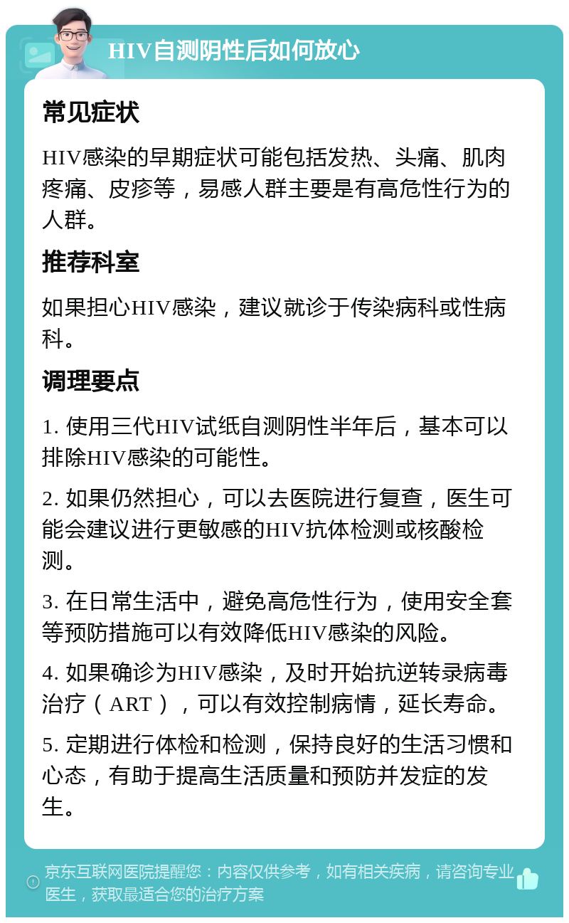 HIV自测阴性后如何放心 常见症状 HIV感染的早期症状可能包括发热、头痛、肌肉疼痛、皮疹等，易感人群主要是有高危性行为的人群。 推荐科室 如果担心HIV感染，建议就诊于传染病科或性病科。 调理要点 1. 使用三代HIV试纸自测阴性半年后，基本可以排除HIV感染的可能性。 2. 如果仍然担心，可以去医院进行复查，医生可能会建议进行更敏感的HIV抗体检测或核酸检测。 3. 在日常生活中，避免高危性行为，使用安全套等预防措施可以有效降低HIV感染的风险。 4. 如果确诊为HIV感染，及时开始抗逆转录病毒治疗（ART），可以有效控制病情，延长寿命。 5. 定期进行体检和检测，保持良好的生活习惯和心态，有助于提高生活质量和预防并发症的发生。