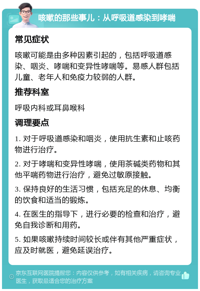 咳嗽的那些事儿：从呼吸道感染到哮喘 常见症状 咳嗽可能是由多种因素引起的，包括呼吸道感染、咽炎、哮喘和变异性哮喘等。易感人群包括儿童、老年人和免疫力较弱的人群。 推荐科室 呼吸内科或耳鼻喉科 调理要点 1. 对于呼吸道感染和咽炎，使用抗生素和止咳药物进行治疗。 2. 对于哮喘和变异性哮喘，使用茶碱类药物和其他平喘药物进行治疗，避免过敏原接触。 3. 保持良好的生活习惯，包括充足的休息、均衡的饮食和适当的锻炼。 4. 在医生的指导下，进行必要的检查和治疗，避免自我诊断和用药。 5. 如果咳嗽持续时间较长或伴有其他严重症状，应及时就医，避免延误治疗。