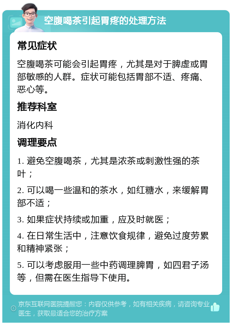 空腹喝茶引起胃疼的处理方法 常见症状 空腹喝茶可能会引起胃疼，尤其是对于脾虚或胃部敏感的人群。症状可能包括胃部不适、疼痛、恶心等。 推荐科室 消化内科 调理要点 1. 避免空腹喝茶，尤其是浓茶或刺激性强的茶叶； 2. 可以喝一些温和的茶水，如红糖水，来缓解胃部不适； 3. 如果症状持续或加重，应及时就医； 4. 在日常生活中，注意饮食规律，避免过度劳累和精神紧张； 5. 可以考虑服用一些中药调理脾胃，如四君子汤等，但需在医生指导下使用。