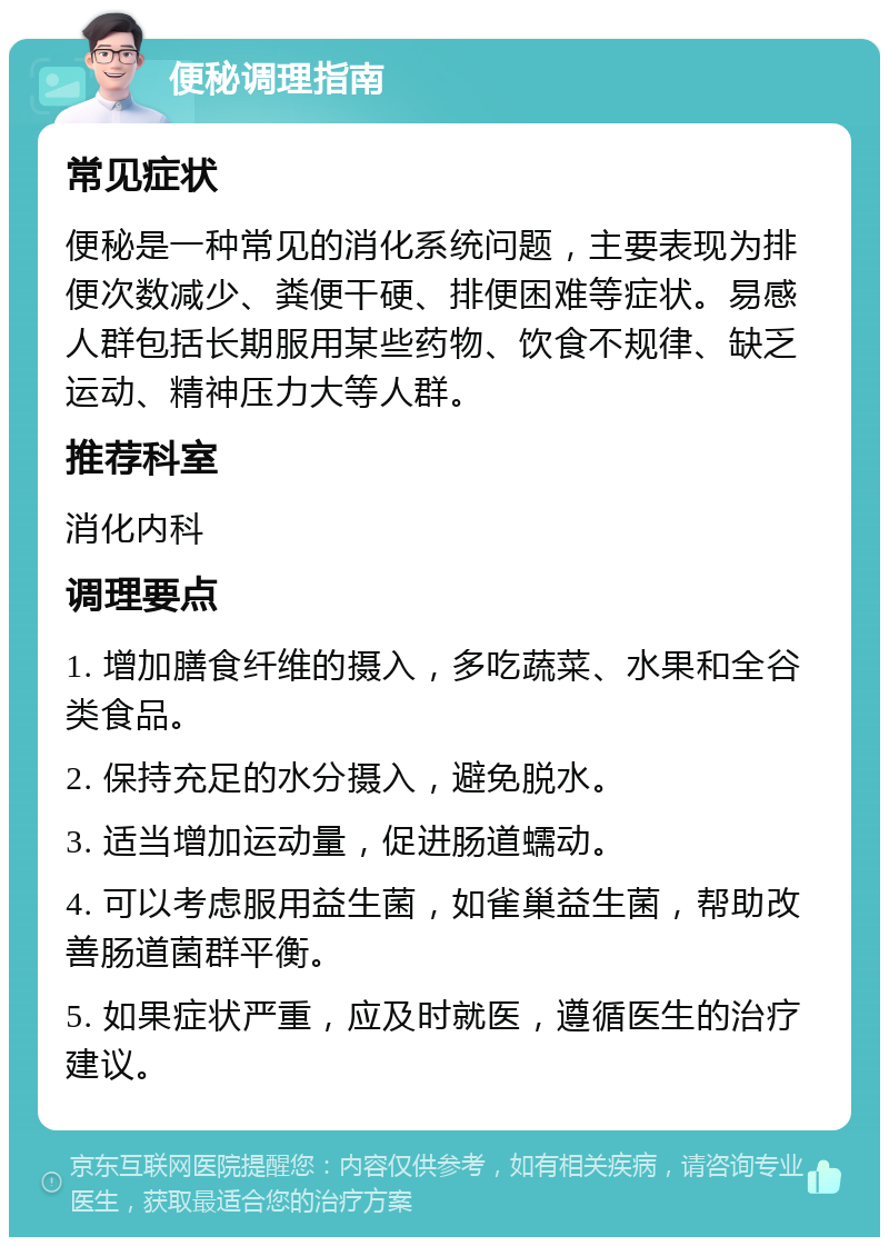 便秘调理指南 常见症状 便秘是一种常见的消化系统问题，主要表现为排便次数减少、粪便干硬、排便困难等症状。易感人群包括长期服用某些药物、饮食不规律、缺乏运动、精神压力大等人群。 推荐科室 消化内科 调理要点 1. 增加膳食纤维的摄入，多吃蔬菜、水果和全谷类食品。 2. 保持充足的水分摄入，避免脱水。 3. 适当增加运动量，促进肠道蠕动。 4. 可以考虑服用益生菌，如雀巢益生菌，帮助改善肠道菌群平衡。 5. 如果症状严重，应及时就医，遵循医生的治疗建议。