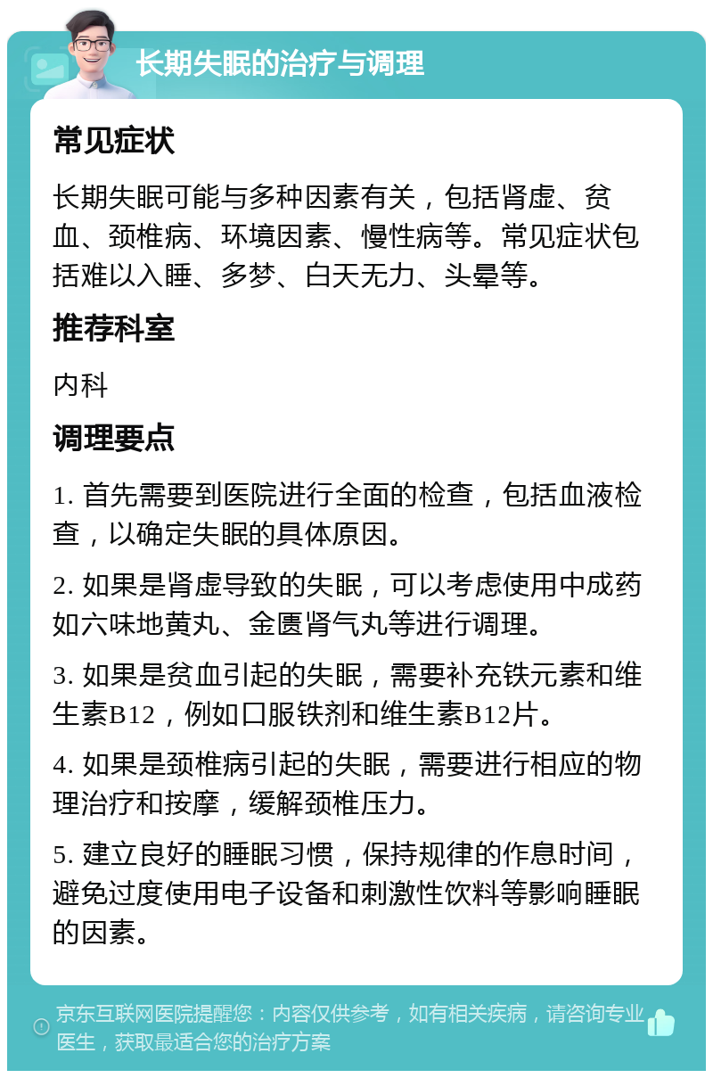 长期失眠的治疗与调理 常见症状 长期失眠可能与多种因素有关，包括肾虚、贫血、颈椎病、环境因素、慢性病等。常见症状包括难以入睡、多梦、白天无力、头晕等。 推荐科室 内科 调理要点 1. 首先需要到医院进行全面的检查，包括血液检查，以确定失眠的具体原因。 2. 如果是肾虚导致的失眠，可以考虑使用中成药如六味地黄丸、金匮肾气丸等进行调理。 3. 如果是贫血引起的失眠，需要补充铁元素和维生素B12，例如口服铁剂和维生素B12片。 4. 如果是颈椎病引起的失眠，需要进行相应的物理治疗和按摩，缓解颈椎压力。 5. 建立良好的睡眠习惯，保持规律的作息时间，避免过度使用电子设备和刺激性饮料等影响睡眠的因素。