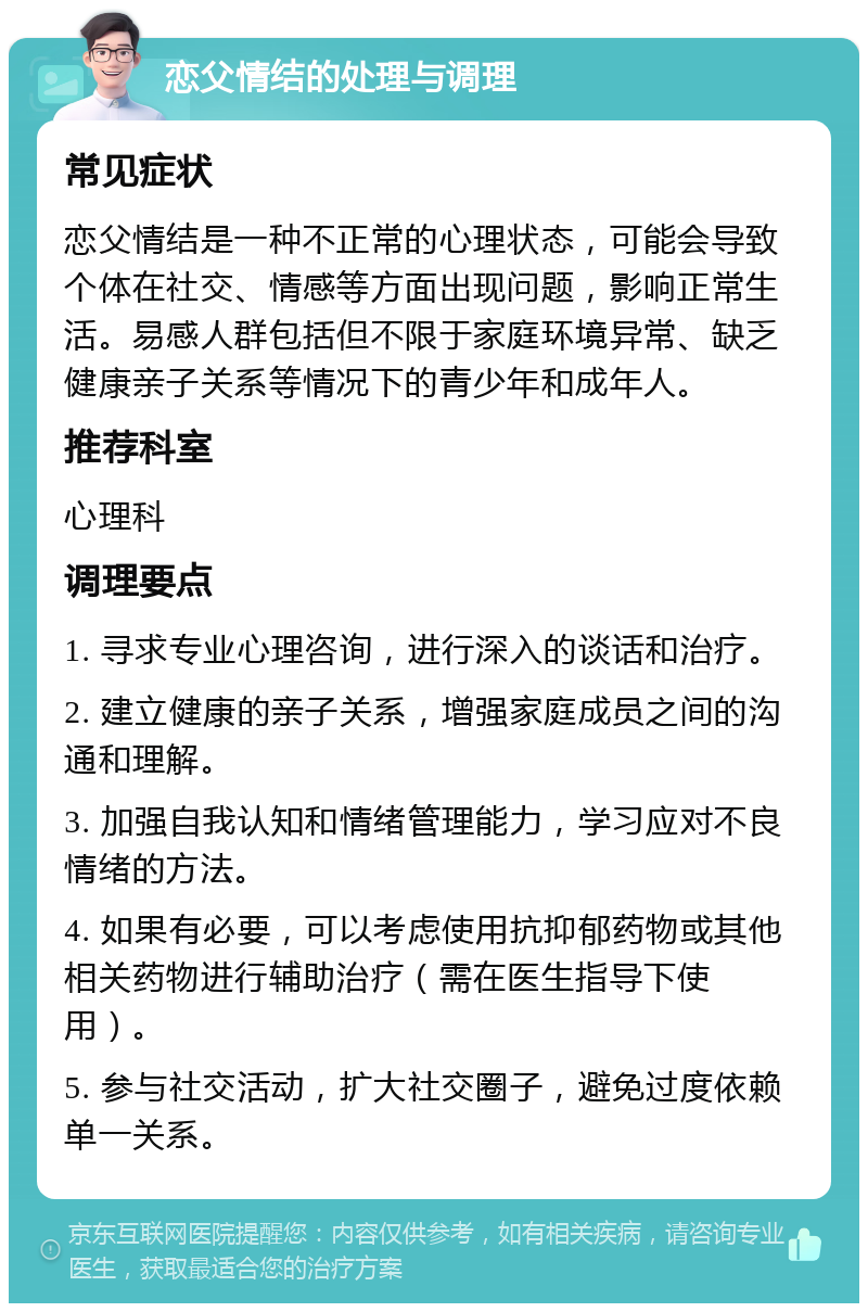 恋父情结的处理与调理 常见症状 恋父情结是一种不正常的心理状态，可能会导致个体在社交、情感等方面出现问题，影响正常生活。易感人群包括但不限于家庭环境异常、缺乏健康亲子关系等情况下的青少年和成年人。 推荐科室 心理科 调理要点 1. 寻求专业心理咨询，进行深入的谈话和治疗。 2. 建立健康的亲子关系，增强家庭成员之间的沟通和理解。 3. 加强自我认知和情绪管理能力，学习应对不良情绪的方法。 4. 如果有必要，可以考虑使用抗抑郁药物或其他相关药物进行辅助治疗（需在医生指导下使用）。 5. 参与社交活动，扩大社交圈子，避免过度依赖单一关系。