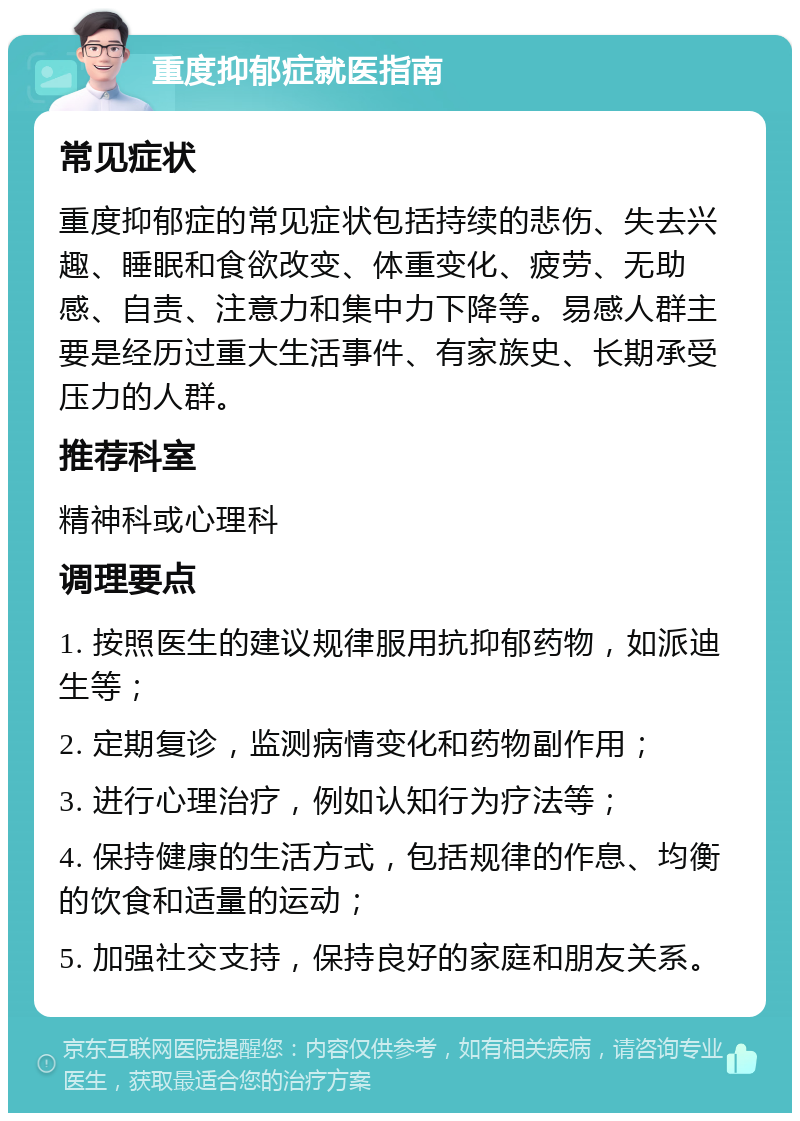 重度抑郁症就医指南 常见症状 重度抑郁症的常见症状包括持续的悲伤、失去兴趣、睡眠和食欲改变、体重变化、疲劳、无助感、自责、注意力和集中力下降等。易感人群主要是经历过重大生活事件、有家族史、长期承受压力的人群。 推荐科室 精神科或心理科 调理要点 1. 按照医生的建议规律服用抗抑郁药物，如派迪生等； 2. 定期复诊，监测病情变化和药物副作用； 3. 进行心理治疗，例如认知行为疗法等； 4. 保持健康的生活方式，包括规律的作息、均衡的饮食和适量的运动； 5. 加强社交支持，保持良好的家庭和朋友关系。