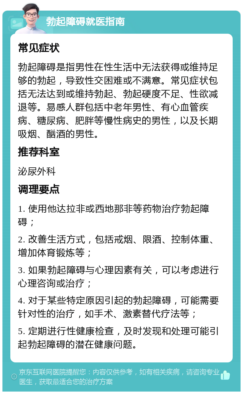 勃起障碍就医指南 常见症状 勃起障碍是指男性在性生活中无法获得或维持足够的勃起，导致性交困难或不满意。常见症状包括无法达到或维持勃起、勃起硬度不足、性欲减退等。易感人群包括中老年男性、有心血管疾病、糖尿病、肥胖等慢性病史的男性，以及长期吸烟、酗酒的男性。 推荐科室 泌尿外科 调理要点 1. 使用他达拉非或西地那非等药物治疗勃起障碍； 2. 改善生活方式，包括戒烟、限酒、控制体重、增加体育锻炼等； 3. 如果勃起障碍与心理因素有关，可以考虑进行心理咨询或治疗； 4. 对于某些特定原因引起的勃起障碍，可能需要针对性的治疗，如手术、激素替代疗法等； 5. 定期进行性健康检查，及时发现和处理可能引起勃起障碍的潜在健康问题。