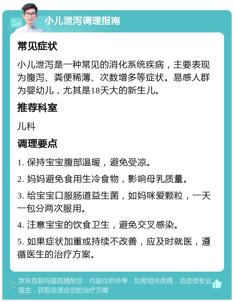 小儿泄泻调理指南 常见症状 小儿泄泻是一种常见的消化系统疾病，主要表现为腹泻、粪便稀薄、次数增多等症状。易感人群为婴幼儿，尤其是18天大的新生儿。 推荐科室 儿科 调理要点 1. 保持宝宝腹部温暖，避免受凉。 2. 妈妈避免食用生冷食物，影响母乳质量。 3. 给宝宝口服肠道益生菌，如妈咪爱颗粒，一天一包分两次服用。 4. 注意宝宝的饮食卫生，避免交叉感染。 5. 如果症状加重或持续不改善，应及时就医，遵循医生的治疗方案。