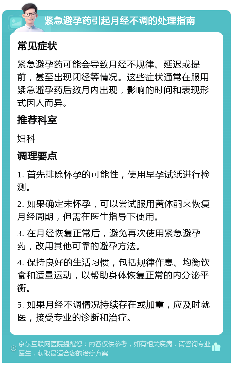 紧急避孕药引起月经不调的处理指南 常见症状 紧急避孕药可能会导致月经不规律、延迟或提前，甚至出现闭经等情况。这些症状通常在服用紧急避孕药后数月内出现，影响的时间和表现形式因人而异。 推荐科室 妇科 调理要点 1. 首先排除怀孕的可能性，使用早孕试纸进行检测。 2. 如果确定未怀孕，可以尝试服用黄体酮来恢复月经周期，但需在医生指导下使用。 3. 在月经恢复正常后，避免再次使用紧急避孕药，改用其他可靠的避孕方法。 4. 保持良好的生活习惯，包括规律作息、均衡饮食和适量运动，以帮助身体恢复正常的内分泌平衡。 5. 如果月经不调情况持续存在或加重，应及时就医，接受专业的诊断和治疗。